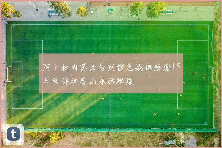 阿卜杜肉苏力告别橙色战袍感谢15年陪伴祝泰山永远辉煌
