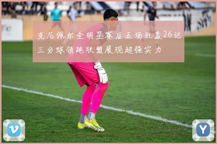 克尼佩尔全明星赛后五场狂轰26记三分球领跑联盟展现超强实力