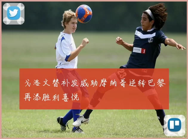 戈洛文替补发威助摩纳哥逆转巴黎再添胜利喜悦