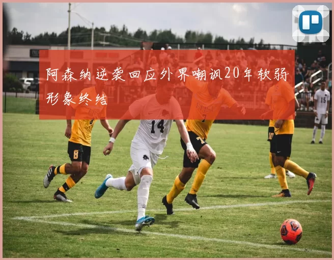 阿森纳逆袭回应外界嘲讽20年软弱形象终结
