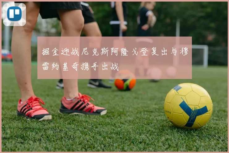 掘金迎战尼克斯阿隆戈登复出与穆雷约基奇携手出战