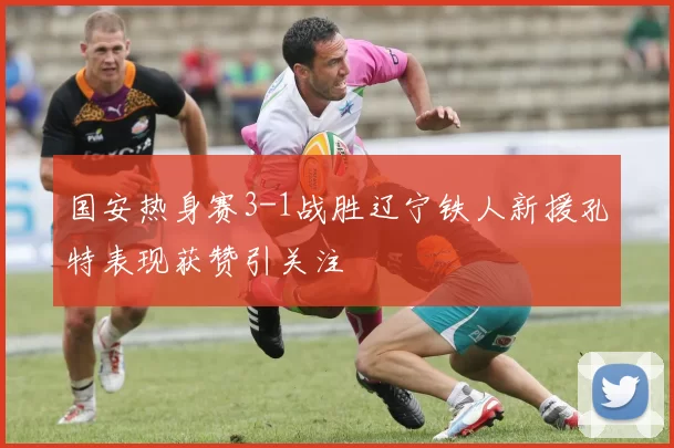 国安热身赛3-1战胜辽宁铁人新援孔特表现获赞引关注
