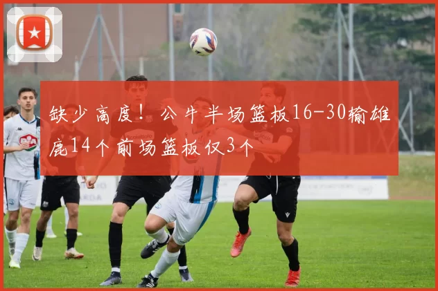 缺少高度！公牛半场篮板16-30输雄鹿14个前场篮板仅3个