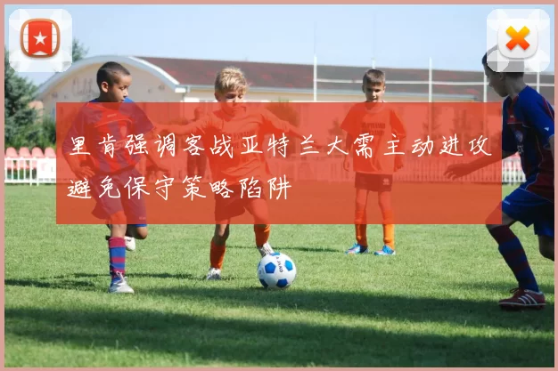 里肯强调客战亚特兰大需主动进攻避免保守策略陷阱