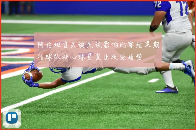 阿伦坦言关键失误影响比赛结果期待球队核心球员复出改变局势