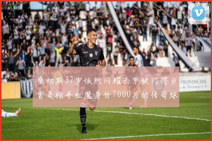 桑切斯37岁依然闪耀西甲破门得分曾是枪手红魔身价7000万的传奇球星