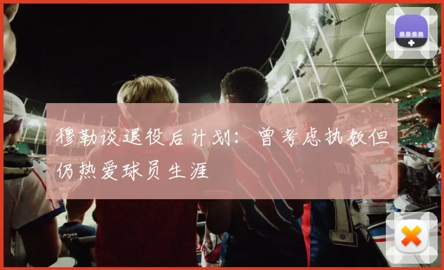 穆勒谈退役后计划：曾考虑执教但仍热爱球员生涯