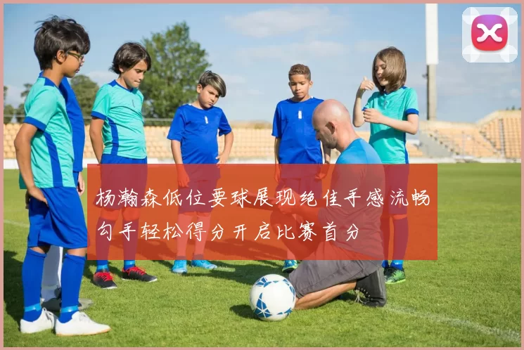 杨瀚森低位要球展现绝佳手感流畅勾手轻松得分开启比赛首分