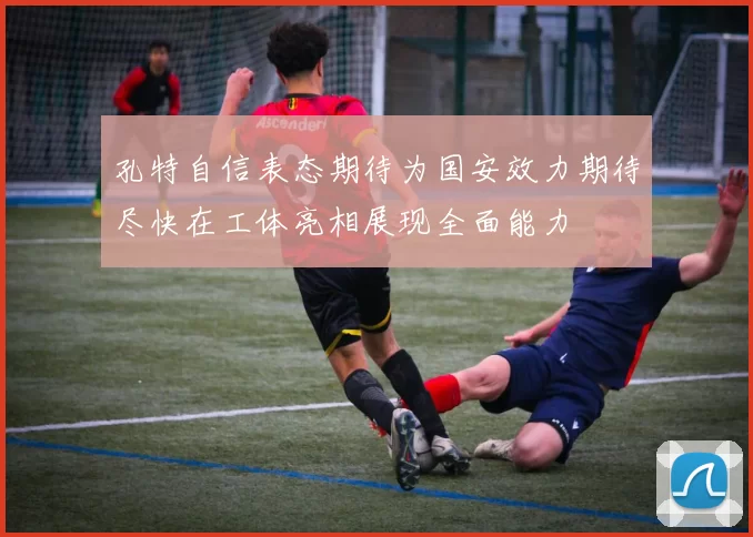 孔特自信表态期待为国安效力期待尽快在工体亮相展现全面能力