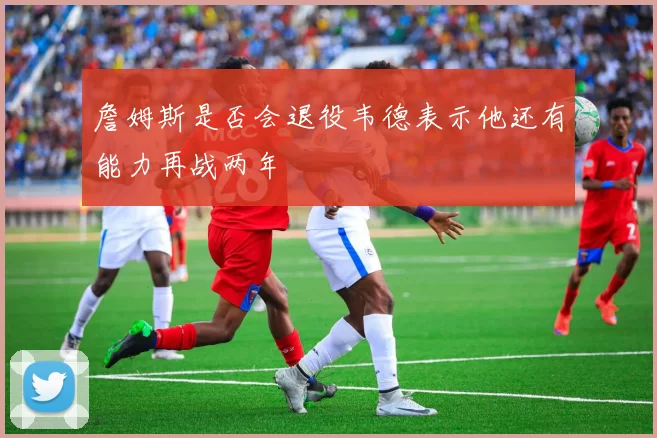 詹姆斯是否会退役韦德表示他还有能力再战两年