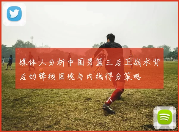媒体人分析中国男篮三后卫战术背后的锋线困境与内线得分策略