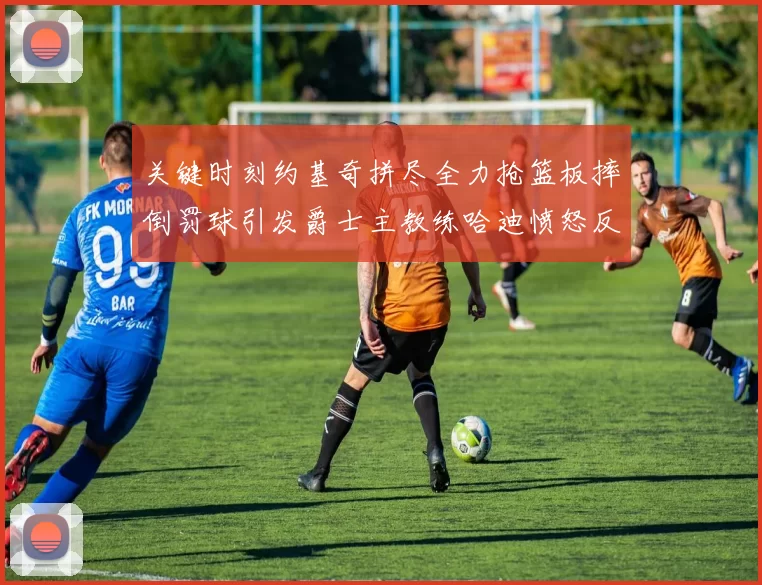 关键时刻约基奇拼尽全力抢篮板摔倒罚球引发爵士主教练哈迪愤怒反应
