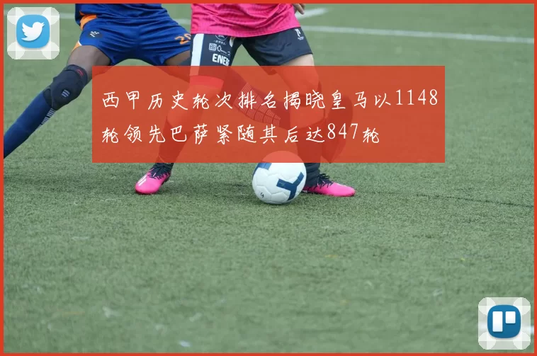 西甲历史轮次排名揭晓皇马以1148轮领先巴萨紧随其后达847轮