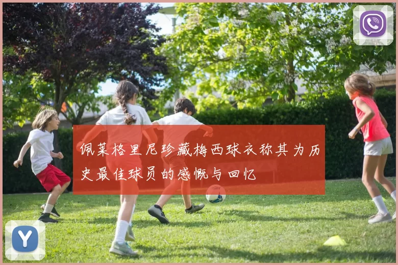 佩莱格里尼珍藏梅西球衣称其为历史最佳球员的感慨与回忆