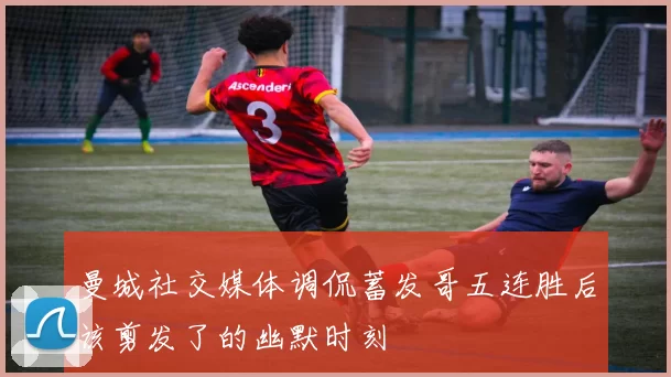 曼城社交媒体调侃蓄发哥五连胜后该剪发了的幽默时刻