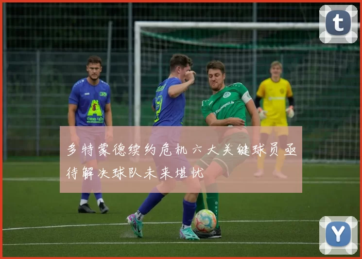 多特蒙德续约危机六大关键球员亟待解决球队未来堪忧