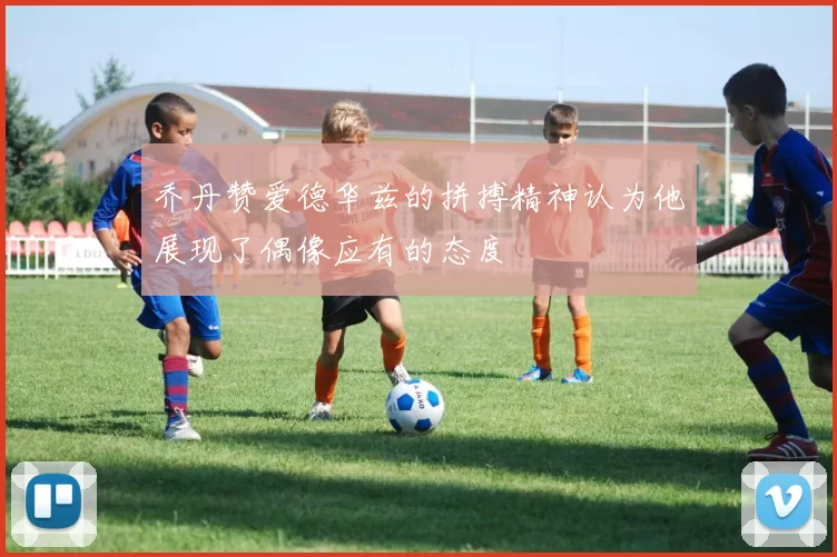 乔丹赞爱德华兹的拼搏精神认为他展现了偶像应有的态度