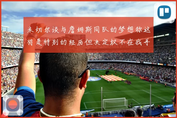 米切尔谈与詹姆斯同队的梦想称这将是特别的经历但决定权不在我手中