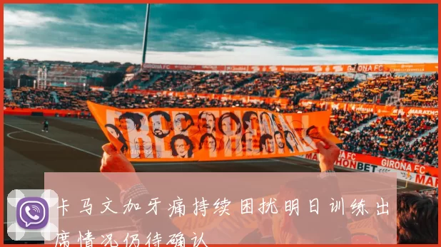 卡马文加牙痛持续困扰明日训练出席情况仍待确认