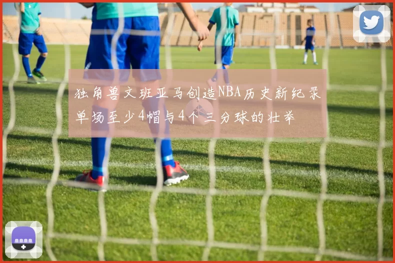独角兽文班亚马创造NBA历史新纪录单场至少4帽与4个三分球的壮举