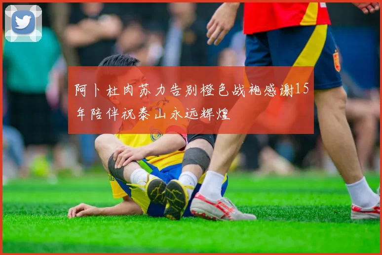 阿卜杜肉苏力告别橙色战袍感谢15年陪伴祝泰山永远辉煌