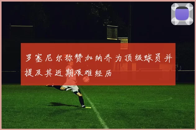 罗塞尼尔称赞加纳乔为顶级球员并提及其近期艰难经历